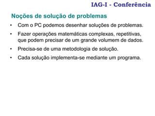 IAG-I - Conferência
• Com o PC podemos desenhar soluções de problemas.
• Fazer operações matemáticas complexas, repetitivas,
que podem precisar de um grande volumem de dados.
• Precisa-se de uma metodologia de solução.
• Cada solução implementa-se mediante um programa.
Noções de solução de problemas
 
