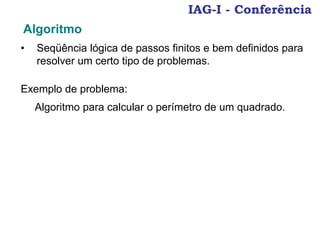 IAG-I - Conferência
• Seqüência lógica de passos finitos e bem definidos para
resolver um certo tipo de problemas.
Algoritmo
Exemplo de problema:
Algoritmo para calcular o perímetro de um quadrado.
 