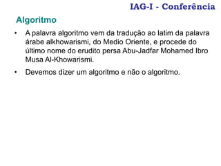 IAG-I - Conferência
• A palavra algoritmo vem da tradução ao latim da palavra
árabe alkhowarismi, do Medio Oriente, e procede do
último nome do erudito persa Abu-Jadfar Mohamed Ibro
Musa Al-Khowarismi.
• Devemos dizer um algoritmo e não o algoritmo.
Algoritmo
 