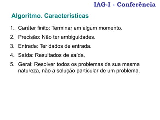 IAG-I - Conferência
1. Caráter finito: Terminar em algum momento.
2. Precisão: Não ter ambiguidades.
3. Entrada: Ter dados de entrada.
4. Saída: Resultados de saída.
5. Geral: Resolver todos os problemas da sua mesma
natureza, não a solução particular de um problema.
Algoritmo. Características
 