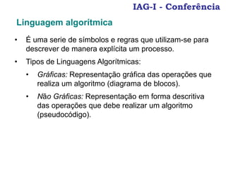 IAG-I - Conferência
• É uma serie de símbolos e regras que utilizam-se para
descrever de manera explícita um processo.
• Tipos de Linguagens Algorítmicas:
• Gráficas: Representação gráfica das operações que
realiza um algoritmo (diagrama de blocos).
• Não Gráficas: Representação em forma descritiva
das operações que debe realizar um algoritmo
(pseudocódigo).
Linguagem algorítmica
 