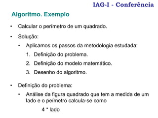 IAG-I - Conferência
• Calcular o perímetro de um quadrado.
Algoritmo. Exemplo
• Solução:
• Aplicamos os passos da metodologia estudada:
1. Definição do problema.
2. Definição do modelo matemático.
3. Desenho do algoritmo.
• Definição do problema:
• Análise da figura quadrado que tem a medida de um
lado e o peímetro calcula-se como
4 * lado
 