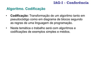 IAG-I - Conferência
• Codificação: Transformação de um algoritmo tanto em
pseudocódigo como em diagrama de blocos segundo
as regras de uma linguagem de programação.
• Nesta temática o trabalho será com algoritmos e
codificações de exemplos simples e médios.
Algoritmo. Codificação
 
