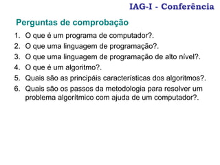 IAG-I - Conferência
1. O que é um programa de computador?.
2. O que uma linguagem de programação?.
3. O que uma linguagem de programação de alto nível?.
4. O que é um algoritmo?.
5. Quais são as principáis características dos algoritmos?.
6. Quais são os passos da metodologia para resolver um
problema algorítmico com ajuda de um computador?.
Perguntas de comprobação
 