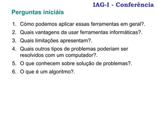 1. Cómo podemos aplicar essas ferramentas em geral?.
2. Quais vantagens da usar ferramentas informáticas?.
3. Quais limitações apresentam?.
4. Quais outros tipos de problemas poderiam ser
resolvidos com um computador?.
5. O que conhecem sobre solução de problemas?.
6. O que é um algoritmo?.
IAG-I - Conferência
Perguntas iniciáis
 