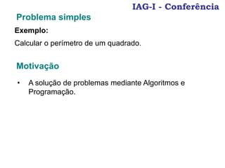 IAG-I - Conferência
Problema simples
Exemplo:
Calcular o perímetro de um quadrado.
Motivação
• A solução de problemas mediante Algoritmos e
Programação.
 