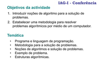 IAG-I - Conferência
Objetivos da actividade
1. Introduzir noções de algoritmo para a solução de
problemas.
2. Estabelecer uma metodologia para resolver
problemas algorítmicos por médio de um computador.
Temática
• Programa e linguagem de programação.
• Metodologia para a solução de problemas.
• Noções de algoritmos e solução de problemas.
• Exemplo de problema.
• Estruturas algorítmicas.
 