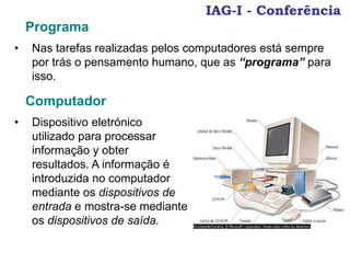 IAG-I - Conferência
Programa
• Nas tarefas realizadas pelos computadores está sempre
por trás o pensamento humano, que as “programa” para
isso.
Computador
• Dispositivo eletrónico
utilizado para processar
informação y obter
resultados. A informação é
introduzida no computador
mediante os dispositivos de
entrada e mostra-se mediante
os dispositivos de saída.
 