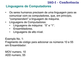 IAG-I - Conferência
Linguagens de Computadores
• Os seres humanos precisam de uma linguagem para se
comunicar com os computadores, que, em princípio,
"compreendem" a linguagem de máquina.
• Linguagens de Computadores:
• Linguagens de máquina: “0” e “1”.
• Ensambladores.
• Linguagens de alto nível.
Exemplo No. 1:
Fragmento de código para adicionar os números 10 e 55
em Ensamblador:
MOV numero, 10
ADD numero, 55
 