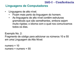 IAG-I - Conferência
Linguagens de Computadores
• Linguagens de alto nível.
• Ficam mais perto da linguagem do homem.
• As linguagens de alto nível contêm estruturas
gramaticais que são semelhantes, embora sejam
muito rígidas; o idioma com o qual nos comunicamos
todos os dias.
Exemplo No. 2:
Fragmento de código para adicionar os números 10 e 55
em uma Linguagem de Alto Nível:
numero = 10
numero = numero + 55
 