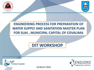 ENGINEERING PROCESS FOR PREPARATION OF
WATER SUPPLY AND SANITATION MASTER PLAN
FOR SUAI , MUNICIPAL CAPITAL OF COVALIMA
DIT WORKSHOP
16 March 2023
 