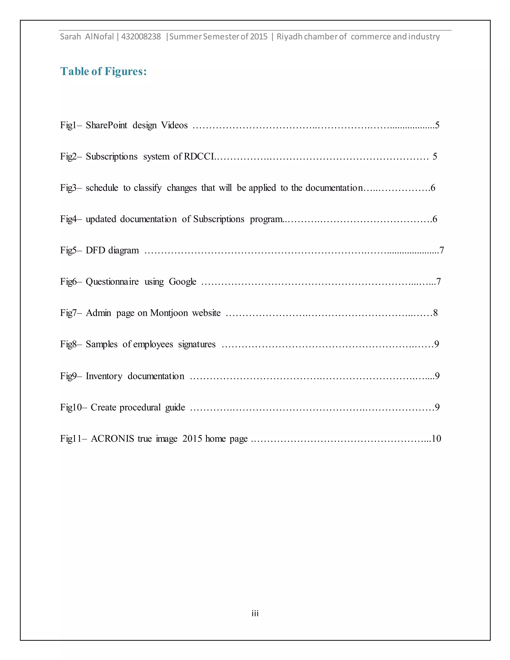 Sarah AlNofal |432008238 |SummerSemesterof 2015 | Riyadhchamberof commerce andindustry
iii
Table of Figures:
Fig1– SharePoint design Videos ………………………………..…………….……..................5
Fig2– Subscriptions system of RDCCI.…………….………………………………………… 5
Fig3– schedule to classify changes that will be applied to the documentation…..…………….6
Fig4– updated documentation of Subscriptions program..……….…………………………….6
Fig5– DFD diagram ………………………………………………………….…….....................7
Fig6– Questionnaire using Google ………………………………………………………...…...7
Fig7– Admin page on Montjoon website …………………….…………………………..……8
Fig8– Samples of employees signatures ………………………………………………….……9
Fig9– Inventory documentation ………………………………….……………………….…....9
Fig10– Create procedural guide ………….………………………………….…………………9
Fig11– ACRONIS true image 2015 home page .……………………………………………...10
 
