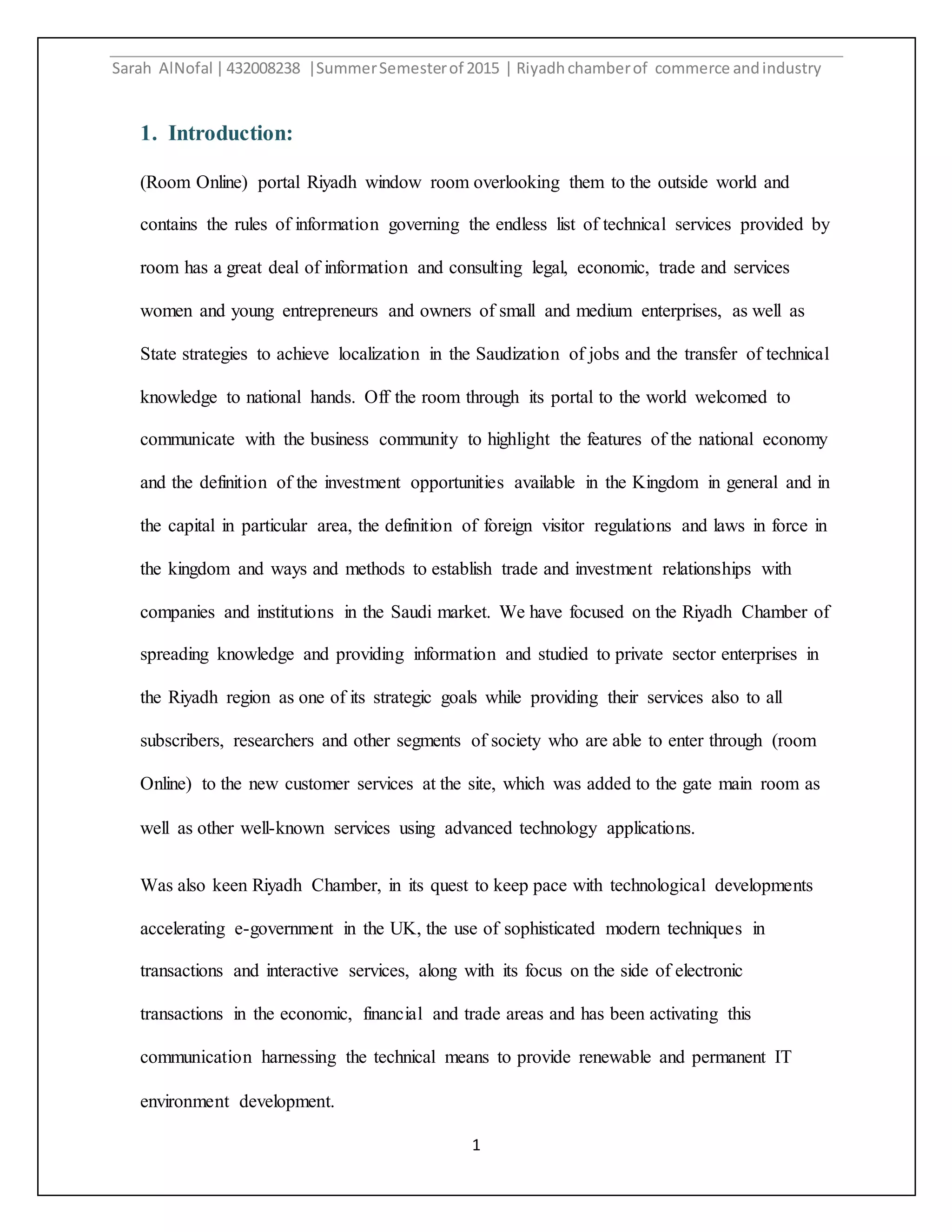 Sarah AlNofal |432008238 |SummerSemesterof 2015 | Riyadhchamberof commerce andindustry
1
1. Introduction:
(Room Online) portal Riyadh window room overlooking them to the outside world and
contains the rules of information governing the endless list of technical services provided by
room has a great deal of information and consulting legal, economic, trade and services
women and young entrepreneurs and owners of small and medium enterprises, as well as
State strategies to achieve localization in the Saudization of jobs and the transfer of technical
knowledge to national hands. Off the room through its portal to the world welcomed to
communicate with the business community to highlight the features of the national economy
and the definition of the investment opportunities available in the Kingdom in general and in
the capital in particular area, the definition of foreign visitor regulations and laws in force in
the kingdom and ways and methods to establish trade and investment relationships with
companies and institutions in the Saudi market. We have focused on the Riyadh Chamber of
spreading knowledge and providing information and studied to private sector enterprises in
the Riyadh region as one of its strategic goals while providing their services also to all
subscribers, researchers and other segments of society who are able to enter through (room
Online) to the new customer services at the site, which was added to the gate main room as
well as other well-known services using advanced technology applications.
Was also keen Riyadh Chamber, in its quest to keep pace with technological developments
accelerating e-government in the UK, the use of sophisticated modern techniques in
transactions and interactive services, along with its focus on the side of electronic
transactions in the economic, financial and trade areas and has been activating this
communication harnessing the technical means to provide renewable and permanent IT
environment development.
 