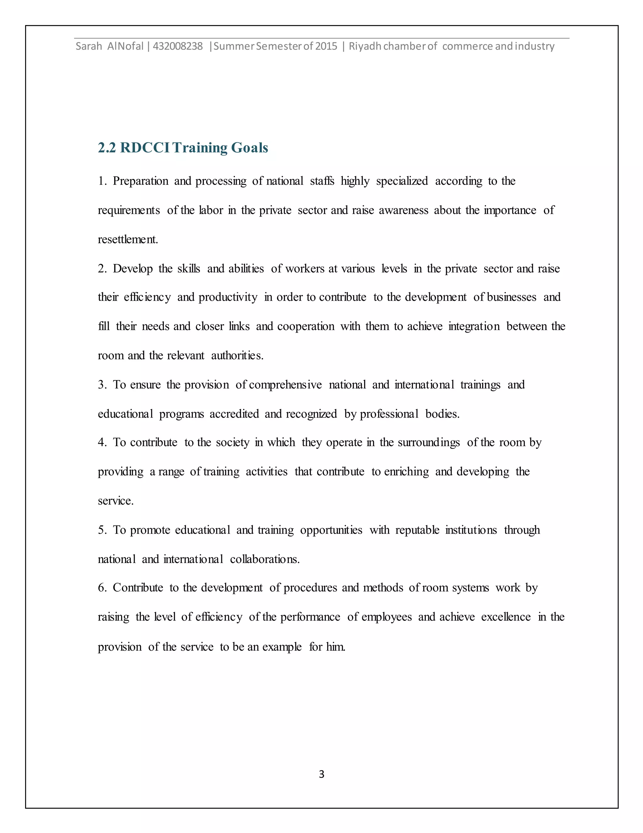 Sarah AlNofal |432008238 |SummerSemesterof 2015 | Riyadhchamberof commerce andindustry
3
2.2 RDCCITraining Goals
1. Preparation and processing of national staffs highly specialized according to the
requirements of the labor in the private sector and raise awareness about the importance of
resettlement.
2. Develop the skills and abilities of workers at various levels in the private sector and raise
their efficiency and productivity in order to contribute to the development of businesses and
fill their needs and closer links and cooperation with them to achieve integration between the
room and the relevant authorities.
3. To ensure the provision of comprehensive national and international trainings and
educational programs accredited and recognized by professional bodies.
4. To contribute to the society in which they operate in the surroundings of the room by
providing a range of training activities that contribute to enriching and developing the
service.
5. To promote educational and training opportunities with reputable institutions through
national and international collaborations.
6. Contribute to the development of procedures and methods of room systems work by
raising the level of efficiency of the performance of employees and achieve excellence in the
provision of the service to be an example for him.
 