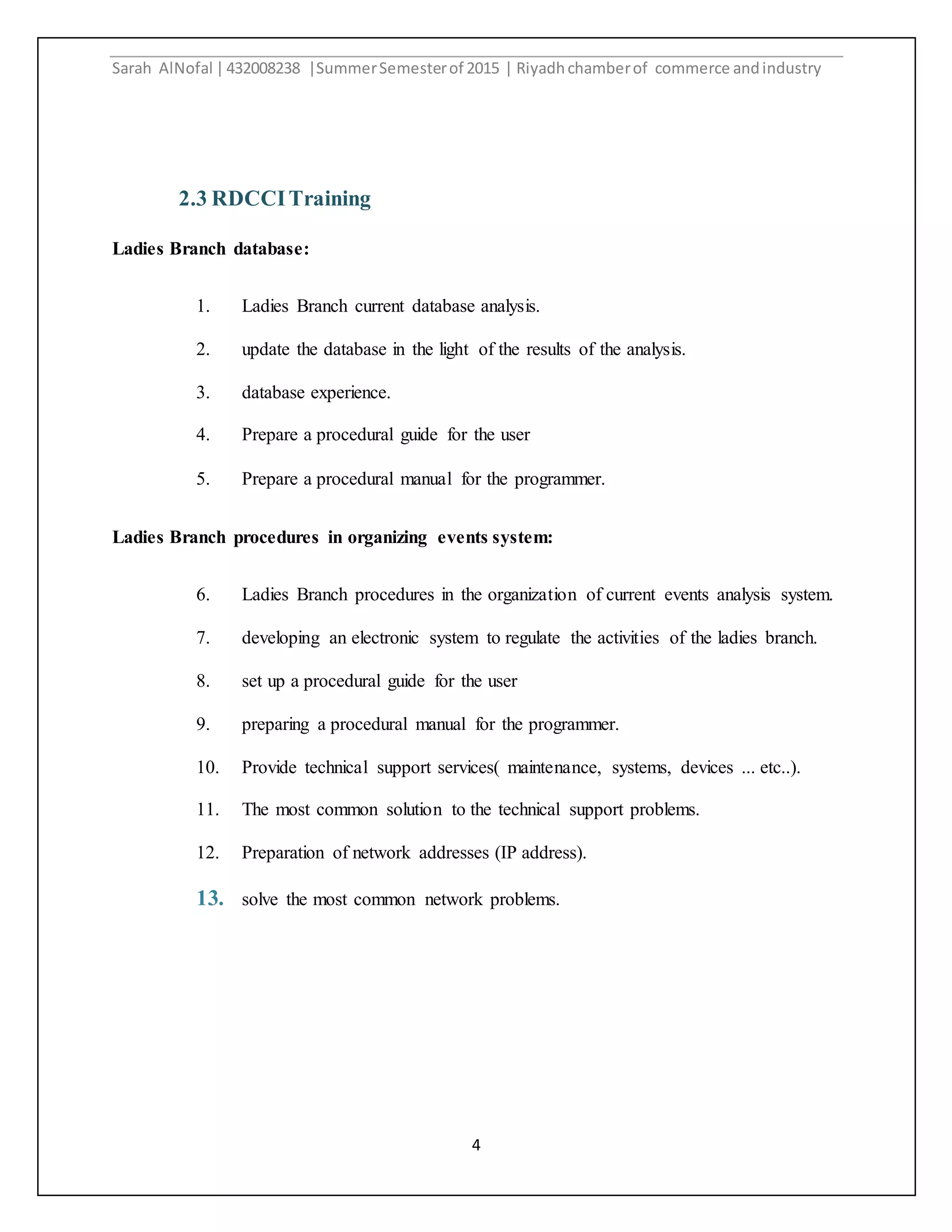Sarah AlNofal |432008238 |SummerSemesterof 2015 | Riyadhchamberof commerce andindustry
4
2.3 RDCCITraining
Ladies Branch database:
1. Ladies Branch current database analysis.
2. update the database in the light of the results of the analysis.
3. database experience.
4. Prepare a procedural guide for the user
5. Prepare a procedural manual for the programmer.
Ladies Branch procedures in organizing events system:
6. Ladies Branch procedures in the organization of current events analysis system.
7. developing an electronic system to regulate the activities of the ladies branch.
8. set up a procedural guide for the user
9. preparing a procedural manual for the programmer.
10. Provide technical support services( maintenance, systems, devices ... etc..).
11. The most common solution to the technical support problems.
12. Preparation of network addresses (IP address).
13. solve the most common network problems.
 