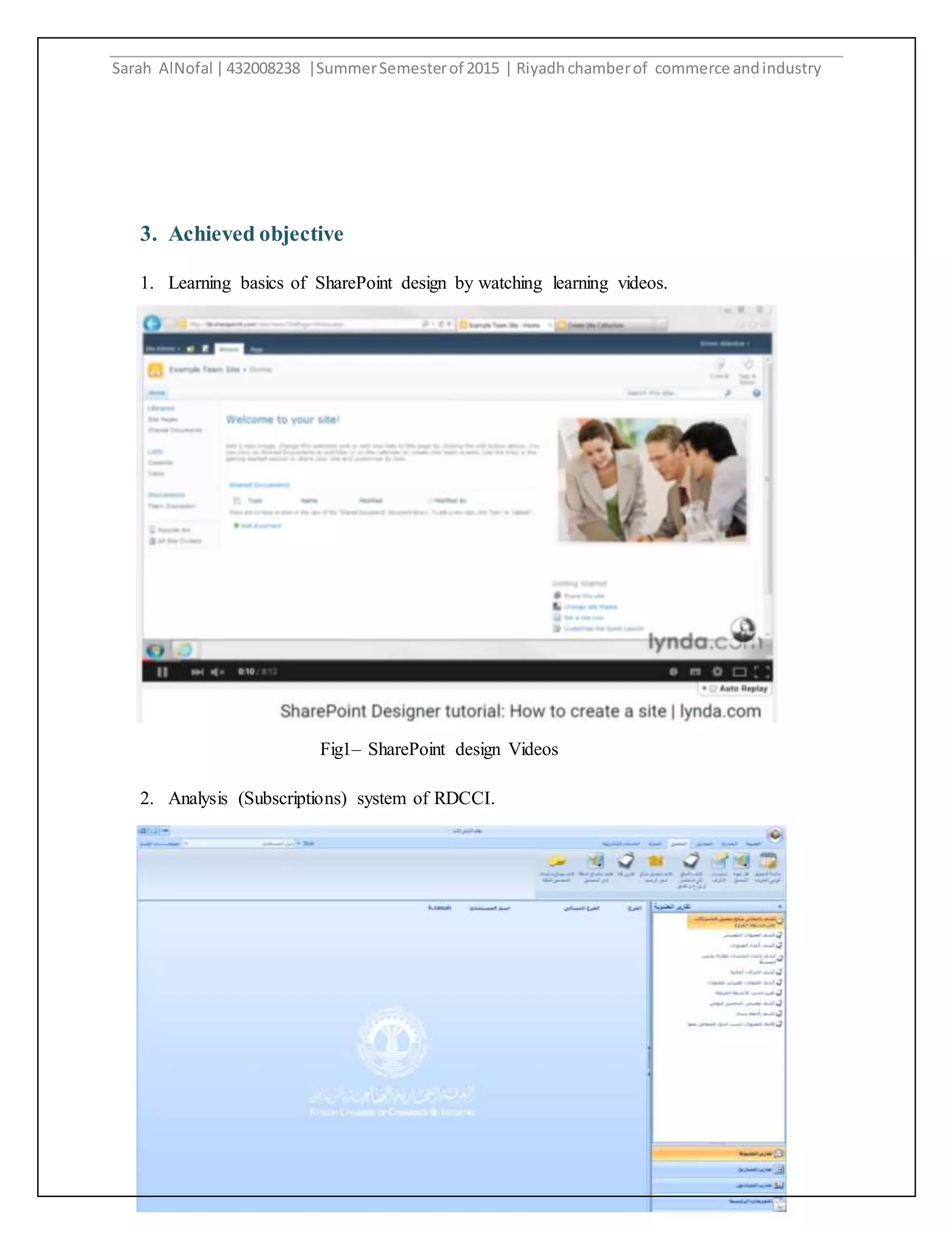 Sarah AlNofal |432008238 |SummerSemesterof 2015 | Riyadhchamberof commerce andindustry
5
Fig1– SharePoint design Videos
3. Achieved objective
1. Learning basics of SharePoint design by watching learning videos.
2. Analysis (Subscriptions) system of RDCCI.
 