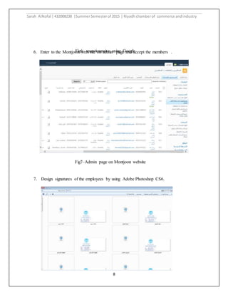 Sarah AlNofal |432008238 |SummerSemesterof 2015 | Riyadhchamberof commerce andindustry
8
6. Enter to the Montjoon web site on admin page and accept the members .
7. Design signatures of the employees by using Adobe Photoshop CS6.
Fig6– questionnaire using Google
form
Fig7–Admin page on Montjoon website
 