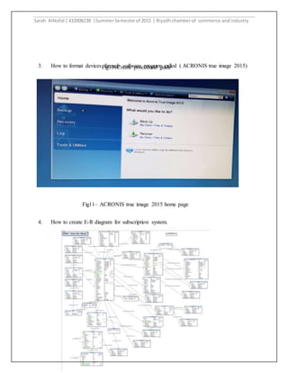Sarah AlNofal |432008238 |SummerSemesterof 2015 | Riyadhchamberof commerce andindustry
10
3. How to format devices through software program called ( ACRONIS true image 2015)
4. How to create E-R diagram for subscription system.
Fig10–Create procedural guide
Fig11– ACRONIS true image 2015 home page
 