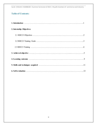 Sarah AlNofal |432008238 |SummerSemesterof 2015 | Riyadhchamberof commerce andindustry
ii
Table of Contents:
1. Introduction ………………………………………………………………..………………..1
2. Internship Objectives
2.1 RDCCI Objectives …………………………………………………………….……….2
2.2 RDCCI Training Goals ………………………………………………………………...3
2.3 RDCCI Training …………………………………………………………….………….4
3. Achieved objective ……………………………………………………….....………………..5
4. Learning outcome …………………………………………………….…………..………….9
5. Skills and techniques acquired ……………………………………………………………..11
6. Self-evaluation ………………………………………………………………..……………...12
 
