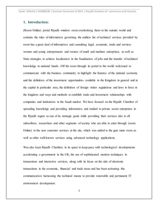 Sarah AlNofal |432008238 |SummerSemesterof 2015 | Riyadhchamberof commerce andindustry
1
1. Introduction:
(Room Online) portal Riyadh window room overlooking them to the outside world and
contains the rules of information governing the endless list of technical services provided by
room has a great deal of information and consulting legal, economic, trade and services
women and young entrepreneurs and owners of small and medium enterprises, as well as
State strategies to achieve localization in the Saudization of jobs and the transfer of technical
knowledge to national hands. Off the room through its portal to the world welcomed to
communicate with the business community to highlight the features of the national economy
and the definition of the investment opportunities available in the Kingdom in general and in
the capital in particular area, the definition of foreign visitor regulations and laws in force in
the kingdom and ways and methods to establish trade and investment relationships with
companies and institutions in the Saudi market. We have focused on the Riyadh Chamber of
spreading knowledge and providing information and studied to private sector enterprises in
the Riyadh region as one of its strategic goals while providing their services also to all
subscribers, researchers and other segments of society who are able to enter through (room
Online) to the new customer services at the site, which was added to the gate main room as
well as other well-known services using advanced technology applications.
Was also keen Riyadh Chamber, in its quest to keep pace with technological developments
accelerating e-government in the UK, the use of sophisticated modern techniques in
transactions and interactive services, along with its focus on the side of electronic
transactions in the economic, financial and trade areas and has been activating this
communication harnessing the technical means to provide renewable and permanent IT
environment development.
 