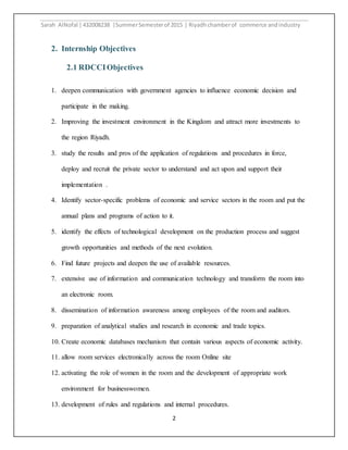 Sarah AlNofal |432008238 |SummerSemesterof 2015 | Riyadhchamberof commerce andindustry
2
2. Internship Objectives
2.1 RDCCIObjectives
1. deepen communication with government agencies to influence economic decision and
participate in the making.
2. Improving the investment environment in the Kingdom and attract more investments to
the region Riyadh.
3. study the results and pros of the application of regulations and procedures in force,
deploy and recruit the private sector to understand and act upon and support their
implementation .
4. Identify sector-specific problems of economic and service sectors in the room and put the
annual plans and programs of action to it.
5. identify the effects of technological development on the production process and suggest
growth opportunities and methods of the next evolution.
6. Find future projects and deepen the use of available resources.
7. extensive use of information and communication technology and transform the room into
an electronic room.
8. dissemination of information awareness among employees of the room and auditors.
9. preparation of analytical studies and research in economic and trade topics.
10. Create economic databases mechanism that contain various aspects of economic activity.
11. allow room services electronically across the room Online site
12. activating the role of women in the room and the development of appropriate work
environment for businesswomen.
13. development of rules and regulations and internal procedures.
 