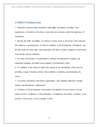 Sarah AlNofal |432008238 |SummerSemesterof 2015 | Riyadhchamberof commerce andindustry
3
2.2 RDCCITraining Goals
1. Preparation and processing of national staffs highly specialized according to the
requirements of the labor in the private sector and raise awareness about the importance of
resettlement.
2. Develop the skills and abilities of workers at various levels in the private sector and raise
their efficiency and productivity in order to contribute to the development of businesses and
fill their needs and closer links and cooperation with them to achieve integration between the
room and the relevant authorities.
3. To ensure the provision of comprehensive national and international trainings and
educational programs accredited and recognized by professional bodies.
4. To contribute to the society in which they operate in the surroundings of the room by
providing a range of training activities that contribute to enriching and developing the
service.
5. To promote educational and training opportunities with reputable institutions through
national and international collaborations.
6. Contribute to the development of procedures and methods of room systems work by
raising the level of efficiency of the performance of employees and achieve excellence in the
provision of the service to be an example for him.
 
