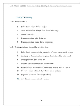 Sarah AlNofal |432008238 |SummerSemesterof 2015 | Riyadhchamberof commerce andindustry
4
2.3 RDCCITraining
Ladies Branch database:
1. Ladies Branch current database analysis.
2. update the database in the light of the results of the analysis.
3. database experience.
4. Prepare a procedural guide for the user
5. Prepare a procedural manual for the programmer.
Ladies Branch procedures in organizing events system:
6. Ladies Branch procedures in the organization of current events analysis system.
7. developing an electronic system to regulate the activities of the ladies branch.
8. set up a procedural guide for the user
9. preparing a procedural manual for the programmer.
10. Provide technical support services( maintenance, systems, devices ... etc..).
11. The most common solution to the technical support problems.
12. Preparation of network addresses (IP address).
13. solve the most common network problems.
 