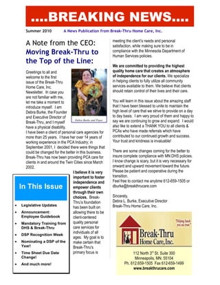 Summer 2010 A News Publication from Break-Thru Home Care, Inc.
A Note from the CEO:
Moving Break-Thru to
the Top of the Line:
Greetings to all and
welcome to the first
issue of the Break-Thru
Home Care, Inc.
Newsletter. In case you
are not familiar with me,
let me take a moment to
introduce myself. I am
Debra Burke, the Founder
and Executive Director of
Break-Thru, and I myself
have a physical disability.
I have been a client of personal care agencies for
more than 25 years. I have her over 14 years of
working experience in the PCA Industry; in
September 2001, I decided there were things that
could be changed for the better in this business.
Break-Thru has now been providing PCA care for
clients in and around the Twin Cities since March
2002.
I believe it is very
important to foster
independence and
empower clients
through their own
choices. Break-
Thru’s foundation
has been built on
allowing there to be
client-centered
quality personal
care services for
individuals of all
ages. My goal is to
make certain that
Break-Thru's
primary focus is
meeting the client’s needs and personal
satisfaction, while making sure to be in
compliance with the Minnesota Department of
Human Services policies.
We are committed to providing the highest
quality home care that creates an atmosphere
of independence for our clients. We specialize
in helping clients to fully utilize all community
services available to them. We believe that clients
should retain control of their lives and their care.
You will learn in this issue about the amazing staff
that I have been blessed to unite to maintain the
high level of care that we strive to provide on a day
to day basis. I am very proud of them and happy to
say we are continuing to grow and expand. I would
also like to extend a THANK YOU to all clients &
PCAs who have made referrals which have
contributed to our continued growth and success.
Your trust and kindness is invaluable!
There are some changes coming for the better to
insure complete compliance with MN DHS policies.
I know change is scary, but it is very necessary for
onward and upward movement toward the future.
Please be patient and cooperative during the
transition.
Feel free to contact me anytime 612-659-1505 or
dburke@breakthrucare.com
Sincerely,
Debra L. Burke, Executive Director
Break-Thru Home Care, Inc.
In This Issue
• Legislative Updates
• Announcement:
Employee Guidebook
• Mandatory Training from
DHS & Break-Thru
• DSP Recognition Week
• Nominating a DSP of the
Year!
• Time Sheet Due Date
Change!
• And much more!
....BREAKING NEWS....
Debra Burke and Pepsi.
112 North 3rd
St. Suite 300
Minneapolis, MN. 55104
Ph. 612.659-1505 Fax 612-659-1499
www.breakthrucare.com
 
