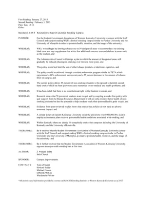 First Reading: January 27, 2015
Second Reading: February 3, 2015
Pass: Yes; 13-11
Other:
Resolution 1-15-S Resolution to Support aLimited Smoking Campus
PURPOSE: For theStudent Government Association of Western Kentucky University to concur with the Staff
Council and support making WKU a limited smoking campus similar to Purdue University and the
University of Memphis in order to promotehealth, retention, and the image of the university.
WHEREAS: WKU would begin by limiting tobacco use to 39 designated areas to accommodate our existing
black urns and may supplement that with a few additional concrete urns and shelters in areas such
as the stadium, and
WHEREAS: The Administrative Council will design a plan in which the amount of designated areas will
gradually be reduced phasing out smoking over the next three years, and
WHEREAS: This policy would not limit the use of other tobacco products or electronic cigarettes, and
WHEREAS: The policy would be enforced through a student ambassador program similar to TFTA which
experienced a 68% enforcement success rate and a 25 percent decrease in the amount of tobacco
litter on campus, and
WHEREAS: The current policy allows 85 percent of non-smoking students to be exposed to harmful second
hand smoke which has been proven to cause numerous severe medical and health problems, and
WHEREAS: It has been ruled that there is no constitutionalright to the freedom to smoke, and
WHEREAS: Research shows that 70 percent of smokers want to quit and by coupling a smoke free policy with
quit support fromtheHuman Resources Department it will not only promotebetter health of non-
smoking students but has the potentialto help smokers reach their personalhealth goals to quit, and
WHEREAS: Evidence from peer-reviewed studies shows that smoke free policies do not have an adverse
economic impact, and
WHEREAS: A similar policy at Eastern Kentucky University saved the university over $900,000.00 a year in
employee insurance plans to cover preventable health conditions associated with smoking, and
WHEREAS: Within Kentucky there are already 18 completely smoke free campuses including the University of
Kentucky and the University of Louisville.
THEREFORE: Be it resolved that theStudent Government Association of Western Kentucky University concur
with the Staff Council and support making WKU a limited smoking campus similar to Purdue
University and the University of Memphis, in order to promotehealth, retention, and the image of
the university, and
THEREFORE: Be it further resolved that the Student Government Association of Western Kentucky University
opposes acampus-wide smoking ban at this time.
AUTHOR: J. William Berry
Seth Church
SPONSOR: Campus Improvements
CONTACTS: TanyaVincent
Howard Bailey
Michael Crowe
Deborah Wilkins
Mackenzie Perkins
*All statistics and information providedis courtesy of theNCHA SmokingStatistics at Western Kentucky University as of 2012
 