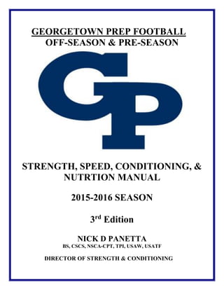 GEORGETOWN PREP FOOTBALL
OFF-SEASON & PRE-SEASON
STRENGTH, SPEED, CONDITIONING, &
NUTRTION MANUAL
2015-2016 SEASON
3rd
Edition
NICK D PANETTA
BS, CSCS, NSCA-CPT, TPI, USAW, USATF
DIRECTOR OF STRENGTH & CONDITIONING
 