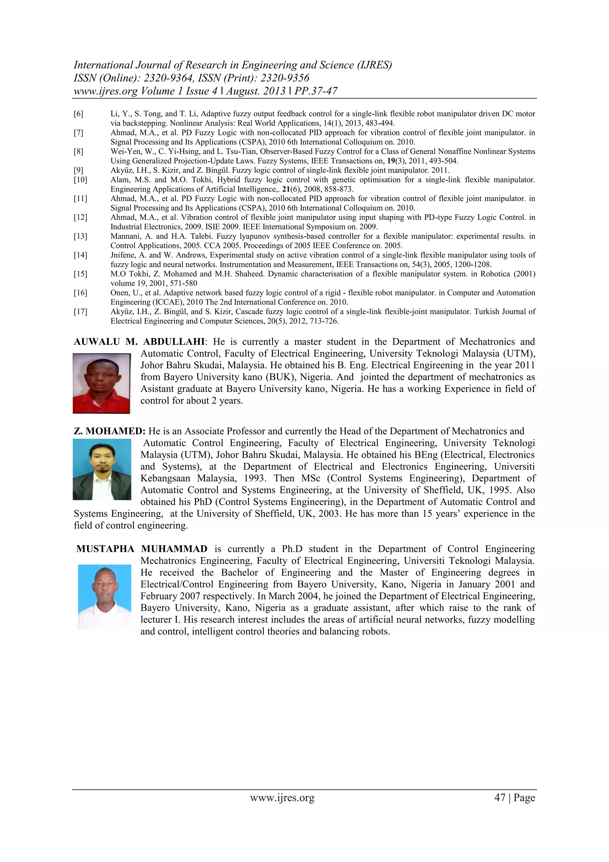 International Journal of Research in Engineering and Science (IJRES)
ISSN (Online): 2320-9364, ISSN (Print): 2320-9356
www.ijres.org Volume 1 Issue 4 ǁ August. 2013 ǁ PP.37-47
www.ijres.org 47 | Page
[6] Li, Y., S. Tong, and T. Li, Adaptive fuzzy output feedback control for a single-link flexible robot manipulator driven DC motor
via backstepping. Nonlinear Analysis: Real World Applications, 14(1), 2013, 483-494.
[7] Ahmad, M.A., et al. PD Fuzzy Logic with non-collocated PID approach for vibration control of flexible joint manipulator. in
Signal Processing and Its Applications (CSPA), 2010 6th International Colloquium on. 2010.
[8] Wei-Yen, W., C. Yi-Hsing, and L. Tsu-Tian, Observer-Based Fuzzy Control for a Class of General Nonaffine Nonlinear Systems
Using Generalized Projection-Update Laws. Fuzzy Systems, IEEE Transactions on, 19(3), 2011, 493-504.
[9] Akyüz, I.H., S. Kizir, and Z. Bingül. Fuzzy logic control of single-link flexible joint manipulator. 2011.
[10] Alam, M.S. and M.O. Tokhi, Hybrid fuzzy logic control with genetic optimisation for a single-link flexible manipulator.
Engineering Applications of Artificial Intelligence,. 21(6), 2008, 858-873.
[11] Ahmad, M.A., et al. PD Fuzzy Logic with non-collocated PID approach for vibration control of flexible joint manipulator. in
Signal Processing and Its Applications (CSPA), 2010 6th International Colloquium on. 2010.
[12] Ahmad, M.A., et al. Vibration control of flexible joint manipulator using input shaping with PD-type Fuzzy Logic Control. in
Industrial Electronics, 2009. ISIE 2009. IEEE International Symposium on. 2009.
[13] Mannani, A. and H.A. Talebi. Fuzzy lyapunov synthesis-based controller for a flexible manipulator: experimental results. in
Control Applications, 2005. CCA 2005. Proceedings of 2005 IEEE Conference on. 2005.
[14] Jnifene, A. and W. Andrews, Experimental study on active vibration control of a single-link flexible manipulator using tools of
fuzzy logic and neural networks. Instrumentation and Measurement, IEEE Transactions on, 54(3), 2005, 1200-1208.
[15] M.O Tokhi, Z. Mohamed and M.H. Shaheed. Dynamic characterisation of a flexible manipulator system. in Robotica (2001)
volume 19, 2001, 571-580
[16] Onen, U., et al. Adaptive network based fuzzy logic control of a rigid - flexible robot manipulator. in Computer and Automation
Engineering (ICCAE), 2010 The 2nd International Conference on. 2010.
[17] Akyüz, I.H., Z. Bingül, and S. Kizir, Cascade fuzzy logic control of a single-link flexible-joint manipulator. Turkish Journal of
Electrical Engineering and Computer Sciences, 20(5), 2012, 713-726.
AUWALU M. ABDULLAHI: He is currently a master student in the Department of Mechatronics and
Automatic Control, Faculty of Electrical Engineering, University Teknologi Malaysia (UTM),
Johor Bahru Skudai, Malaysia. He obtained his B. Eng. Electrical Engireening in the year 2011
from Bayero University kano (BUK), Nigeria. And jointed the department of mechatronics as
Asistant graduate at Bayero University kano, Nigeria. He has a working Experience in field of
control for about 2 years.
Z. MOHAMED: He is an Associate Professor and currently the Head of the Department of Mechatronics and
Automatic Control Engineering, Faculty of Electrical Engineering, University Teknologi
Malaysia (UTM), Johor Bahru Skudai, Malaysia. He obtained his BEng (Electrical, Electronics
and Systems), at the Department of Electrical and Electronics Engineering, Universiti
Kebangsaan Malaysia, 1993. Then MSc (Control Systems Engineering), Department of
Automatic Control and Systems Engineering, at the University of Sheffield, UK, 1995. Also
obtained his PhD (Control Systems Engineering), in the Department of Automatic Control and
Systems Engineering, at the University of Sheffield, UK, 2003. He has more than 15 years’ experience in the
field of control engineering.
MUSTAPHA MUHAMMAD is currently a Ph.D student in the Department of Control Engineering
Mechatronics Engineering, Faculty of Electrical Engineering, Universiti Teknologi Malaysia.
He received the Bachelor of Engineering and the Master of Engineering degrees in
Electrical/Control Engineering from Bayero University, Kano, Nigeria in January 2001 and
February 2007 respectively. In March 2004, he joined the Department of Electrical Engineering,
Bayero University, Kano, Nigeria as a graduate assistant, after which raise to the rank of
lecturer I. His research interest includes the areas of artificial neural networks, fuzzy modelling
and control, intelligent control theories and balancing robots.
 