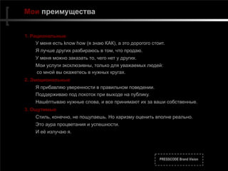 PRESSCODE Brand Vision
Мои преимущества
1. Рациональные
У меня есть know how (я знаю КАК), а это дорогого стоит.
Я лучше других разбираюсь в том, что продаю.
У меня можно заказать то, чего нет у других.
Мои услуги эксклюзивны, только для уважаемых людей:  
со мной вы окажетесь в нужных кругах.
2. Эмоциональные
Я прибавляю уверенности в правильном поведении.
Поддерживаю под локоток при выходе на публику.
Нашёптываю нужные слова, и все принимают их за ваши собственные.
3. Ощутимые
Стиль, конечно, не пощупаешь. Но харизму оценить вполне реально.
Это аура процветания и успешности.
И её излучаю я.
 