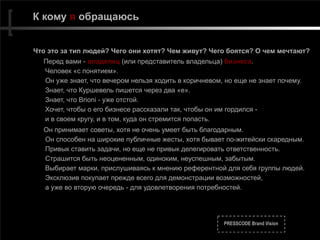 PRESSCODE Brand Vision
К кому я обращаюсь
Что это за тип людей? Чего они хотят? Чем живут? Чего боятся? О чем мечтают?
Перед вами - владелец (или представитель владельца) бизнеса.  
Человек «с понятием». 
Он уже знает, что вечером нельзя ходить в коричневом, но еще не знает почему.  
Знает, что Куршевель пишется через два «е».  
Знает, что Brioni - уже отстой.  
Хочет, чтобы о его бизнесе рассказали так, чтобы он им гордился -  
и в своем кругу, и в том, куда он cтремится попасть.
Он принимает советы, хотя не очень умеет быть благодарным. 
Он способен на широкие публичные жесты, хотя бывает по-житейски скаредным. 
Привык ставить задачи, но еще не привык делегировать ответственность. 
Страшится быть неоцененным, одиноким, неуспешным, забытым. 
Выбирает марки, прислушиваясь к мнению референтной для себя группы людей. 
Эксклюзив покупает прежде всего для демонстрации возможностей, 
а уже во вторую очередь - для удовлетворения потребностей.
 