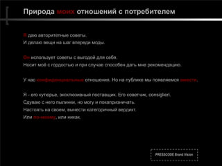 PRESSCODE Brand Vision
Природа моих отношений с потребителем
Я даю авторитетные советы.
И делаю вещи на шаг впереди моды.
Он использует советы с выгодой для себя.
Носит моё с гордостью и при случае способен дать мне рекомендацию.
У нас конфиденциальные отношения. Но на публике мы появляемся вместе.
Я - его кутюрье, эксклюзивный поставщик. Его советчик, consiglieri.
Сдуваю с него пылинки, но могу и покапризничать.
Настоять на своем, вынести категоричный вердикт.
Или по-моему, или никак.
 