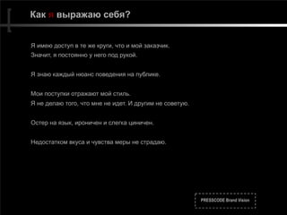 PRESSCODE Brand Vision
Как я выражаю себя?
Я имею доступ в те же круги, что и мой заказчик.
Значит, я постоянно у него под рукой.
Я знаю каждый нюанс поведения на публике.
Мои поступки отражают мой стиль.
Я не делаю того, что мне не идет. И другим не советую.
Остер на язык, ироничен и слегка циничен.
Недостатком вкуса и чувства меры не страдаю.
 