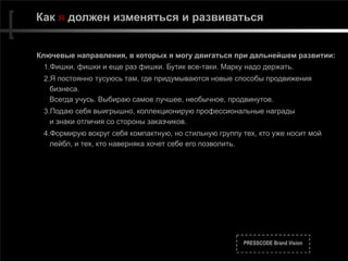 PRESSCODE Brand Vision
Как я должен изменяться и развиваться
Ключевые направления, в которых я могу двигаться при дальнейшем развитии:
1.Фишки, фишки и еще раз фишки. Бутик все-таки. Марку надо держать.
2.Я постоянно тусуюсь там, где придумываются новые способы продвижения
бизнеса. 
Всегда учусь. Выбираю самое лучшее, необычное, продвинутое.
3.Подаю себя выигрышно, коллекционирую профессиональные награды  
и знаки отличия со стороны заказчиков.
4.Формирую вокруг себя компактную, но стильную группу тех, кто уже носит мой
лейбл, и тех, кто наверняка хочет себе его позволить.
 