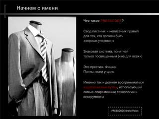 PRESSCODE Brand Vision
Начнем с имени
Что такое PRESSCODE?
Свод писаных и неписаных правил 
для тех, кто должен быть  
«хорошо упакован»
Знаковая система, понятная 
только посвященным («не для всех»)
Это престиж. Фишка.  
Понты, если угодно
Именно так и должен восприниматься
издательский бутик, использующий
самые современные технологии и
инструменты
 