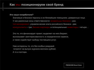 PRESSCODE Brand Vision
Как мы позиционируем свой бренд
Кто наши потребители?
Значимые в бизнесе персоны и их ближайшие помощники, доверенные лица.
У них различные зоны ответственности: владельцы бизнеса - раз;
топ-менеджмент, управленческая элита российского бизнеса - два;
консультанты - три; бизнес-партнеры и потенциальные инвесторы - четыре…
Это те, кто финансирует проект, выделяет на него бюджет,
высказывает заинтересованность в определенном сервисе,
а также содействует выбору поставщика услуг.
Нам интересны те, кто без особых раздумий 
потратит на выпуск журнала миллион рублей.
А то и полтора.
 