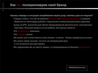 PRESSCODE Brand Vision
Как мы позиционируем свой бренд
Каковы поводы и ситуации потребления наших услуг, мотивы для их покупки?
Следует учесть, что нас интересуют средние и крупные компании с годовым
оборотом от миллиарда рублей и серьезными коммуникационными задачами:
выход на IPO, значительный объем международной деятельности, иностранные
партнеры, большие кредиты из-за рубежа, венчурные проекты…
Это публичные компании.
Это лидеры рынка.
Им нужен шаг в качественно иной сегмент, а значит - более продвинутые услуги.
Им нужно самое лучшее, что есть на сегодняшний день 
и что останется лучшим завтра.
Мы предлагаем им не просто сервис, а сопровождение их бизнеса на вырост.
 