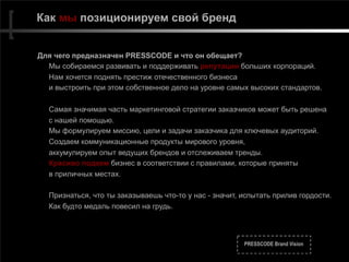 PRESSCODE Brand Vision
Как мы позиционируем свой бренд
Для чего предназначен PRESSCODE и что он обещает?
Мы собираемся развивать и поддерживать репутации больших корпораций.
Нам хочется поднять престиж отечественного бизнеса
и выстроить при этом собственное дело на уровне самых высоких стандартов.
Самая значимая часть маркетинговой стратегии заказчиков может быть решена
с нашей помощью.
Мы формулируем миссию, цели и задачи заказчика для ключевых аудиторий.
Создаем коммуникационные продукты мирового уровня,
аккумулируем опыт ведущих брендов и отслеживаем тренды.
Красиво подаем бизнес в соответствии с правилами, которые приняты
в приличных местах.
Признаться, что ты заказываешь что-то у нас - значит, испытать прилив гордости.
Как будто медаль повесил на грудь.
 