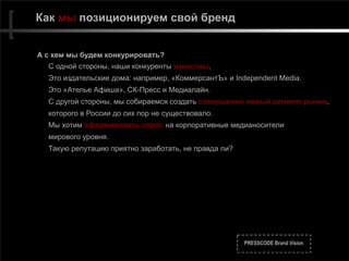 PRESSCODE Brand Vision
Как мы позиционируем свой бренд
А с кем мы будем конкурировать?
С одной стороны, наши конкуренты известны.
Это издательские дома: например, «КоммерсантЪ» и Independent Media.
Это «Ателье Афиша», СК-Пресс и Медиалайн.
С другой стороны, мы собираемся создать совершенно новый сегмент рынка,
которого в России до сих пор не существовало.
Мы хотим сформировать спрос на корпоративные медианосители
мирового уровня.
Такую репутацию приятно заработать, не правда ли?
 