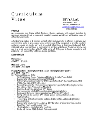C u r r i c u l u m
V i t a e DIVYA LAL
44 PEAR TREE DRIVE
B43 6HU, BIRMINGHAM
gandhidivya22@hotmail.com
07956 588 725
PROFILE
An experienced and highly skilled Business Studies graduate, with proven expertise in
numerous aspects of front of house and reception services gained from working in a range of
different environments.
A hardworking mother of 2 children and self-reliant individual who is efficient in carrying out
administrative tasks in pressurized work environments. Fully competent to provide excellent
customer service for clients. Very well presented, diligent and a determined individual. Self-
motivated with a very high level of commitment in any task undertaken. Works well on my own
and is a great team member. With I.T skills using MS Office and in house applications and
programs. I am confident I would make a great candidate.
EMPLOYMENT
Homemaker
July 2014 - present
MaternityLeave
June 2013 - June 2014
Project Assistant – Birmingham City Council – Birmingham City Centre
April 2012 – May 2013
Key Accountabilities and Skills:
• Verifying Subject Access Requestors ID (letters, E-mails, Phone Calls)
• Searching for information on Emerald/HRIS/SAP
• Retrieving financial information for SAR requests from SAP, Business Objects, HRIS
(P60’s, Pay slips, and Overtime etc.)
• Requesting search for information/chasing search requests from Directorates, having
files retrieved from Archives (Iron Mountain).
• Scanning & archiving completed SAR Cases
• Correspondence with SAR Requestors, posting outgoing Letters
• Sorting and Delivering incoming post(sorting SAR/Non SAR letters)
• Giving advice to the team on SAR related queries coming into them on the
helpline/mailbox
• Following up on SAR complaints, Updating SAR workflow, updating SAR related
standard letters
• Searching for employment records(e.g. COT 3s, letters of appointment etc.) for the
Equal Pay Team Legal Services Team
• Drafting Letters, minute taking for meetings
• On the job training (H&S, Outlook, Fire Awareness)
 