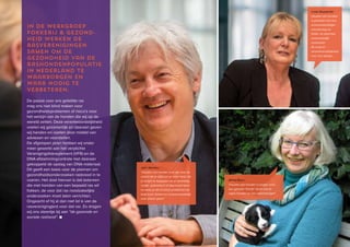 26 ♦ Raad van Beheer Houden van Honden Jaaroverzicht 2014 ♦ 27
In de werkgroep
Fokkerij & Gezond-
heid werken de
rasverenigingen
samen om de
gezondheid van de
rashondenpopulatie
in Nederland te
waarborgen en
waar nodig te
verbeteren.
De passie voor ons geliefde ras
mag ons niet blind maken voor
gezondheidsproblemen of risico’s voor
het welzijn van de honden die wij op de
wereld zetten. Deze verantwoordelijkheid
voelen wij gezamenlijk en daaraan geven
wij handen en voeten door middel van
adviezen en voorstellen.
De afgelopen jaren hebben wij onder
meer gewerkt aan het verplichte
Verenigingsfokreglement (VFR) en de
DNA-afstammingcontrole met daaraan
gekoppeld de opslag van DNA-materiaal.
Dit geeft een basis voor de plannen om
gezondheidsonderzoeken rasbreed in te
voeren. Het doel hiervan is dat iedereen
die met honden van een bepaald ras wil
fokken, de voor dat ras noodzakelijke
onderzoeken moet laten verrichten.
Ongeacht of hij al dan niet lid is van de
rasvereniging(en) voor dat ras. Zo dragen
wij ons steentje bij aan “de gezonde en
sociale rashond”. ■
Wilma Roem :
‘Houden van honden is zorgen voor
een gezond “honds” leven van je
eigen honden en hun nakomelingen.’
John Wauben :
‘Houden van honden is er zijn voor de
vriend die je altijd om je heen hebt, die
je schijnt te begrijpen als je verdrietig,
vrolijk, optimistisch of depressief bent
en waar je stil of luid je problemen bij
kwijt kunt. Samen en onvoorwaardelijk
voor elkaar gaan!’
Linda Stoppkotte:
Houden van honden
is genieten van hun
onvoorwaardelijke
vriendschap en
liefde, en daarmee
onlosmakelijk
verbonden
de zorg en
verantwoordelijkheid
voor hun welzijn...
 