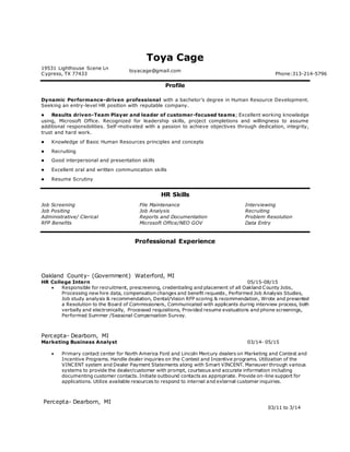 Toya Cage
19531 Lighthouse Scene Ln
Cypress, TX 77433
toyacage@gmail.com
Phone:313-214-5796
Profile
Dynamic Performance-driven professional with a bachelor’s degree in Human Resource Development.
Seeking an entry-level HR position with reputable company.
 Results driven-Team Player and leader of customer-focused teams; Excellent working knowledge
using, Microsoft Office. Recognized for leadership skills, project completions and willingness to assume
additional responsibilities. Self-motivated with a passion to achieve objectives through dedication, integrity,
trust and hard work.
 Knowledge of Basic Human Resources principles and concepts
 Recruiting
 Good interpersonal and presentation skills
 Excellent oral and written communication skills
 Resume Scrutiny
HR Skills
Job Screening
Job Positing
Administrative/ Clerical
RFP Benefits
File Maintenance
Job Analysis
Reports and Documentation
Microsoft Office/NEO GOV
Interviewing
Recruiting
Problem Resolution
Data Entry
Professional Experience
Oakland County- (Government) Waterford, MI
HR College Intern 05/15-08/15
 Responsible for recruitment, prescreening, credentialing and placement of all Oakland County Jobs,
Processing new hire data, compensation changes and benefit requests, Performed Job Analysis Studies,
Job study analysis & recommendation, Dental/Vision RFP scoring & recommendation, Wrote and presented
a Resolution to the Board of Commissioners, Communicated with applicants during interview process, both
verbally and electronically, Processed requisitions, Provided resume evaluations and phone screenings,
Performed Summer /Seasonal Compensation Survey.
Percepta- Dearborn, MI
Marketing Business Analyst 03/14- 05/15
 Primary contact center for North America Ford and Lincoln Mercury dealers on Marketing and Contest and
Incentive Programs. Handle dealer inquiries on the Contest and Incentive programs. Utilization of the
VINCENT system and Dealer Payment Statements along with Smart VINCENT. Maneuver through various
systems to provide the dealer/customer with prompt, courteous and accurate information including
documenting customer contacts. Initiate outbound contacts as appropriate. Provide on-line support for
applications. Utilize available resources to respond to internal and external customer inquiries.
Percepta- Dearborn, MI
03/11 to 3/14
 