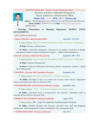 TAN BUI TRUNG, MR. – Senior Procurement Specialist
Bachelor of Science, Industrial Management
Master of Business Administration (MBA)
Grade: Fair ------- GPA: 7.27 --- 28 years old
Address : 164 Bui Quang La street, Ward 12, Go Vap District| Ho Chi Minh city |
Phone Number : 0909.400.155 | E Mail: buitrungtanmr@gmail.com
OBJECTIVE
Sourcing, Procurement or Planning Department (SUPPLY CHAIN
MANAGEMENT)
EDUCATION & TRAINING
 Master of Business Administration (MBA) Aug 2012 - Nov 2014
 Place of issue: School of Industrial Management, HCMC University of Technology
 Major: Business Administration.
 Minor: Leadership management, Financial & Accounting, Production & Quality
management, Human resource management, Logistics – Supply Chain Management.
 Bachelor of Science, Industrial Management September 2007- 2011
 Place of issue: School of Industrial Management, HCMC University of Technology
 Major: Industrial Management.
 Minor: Production Planning & Purchasing, Quality management, Logistics – Supply
Chain Management.
 SCOTSTM – Incoterm 2010 Negotiation Strategies September 2015
 Place of issue: SMI ASIA AUSTRALIA – Training in Singapore
 Ability: knowledge of Laws on customs and overseas trade contract; Negotiation
skills on choosing the best Delivery Incoterm 2010.
 INCOTERMS@2010 with International Business Trading September 2015
 Place of issue: ICCC – International Commerce Consultancy Center
 Ability: Understand mode of transportation and insurance; Negotiation skills on
choosing the best Delivery Incoterm 2010.
 PROJECT MANAGEMENT Training Certification August 2014
 Place of issue: SRI – Center For Leadership And Performance Excellence
 Ability: Schedule planning skill, Resource allocation skill, Risk and Budgeting
management, Team management, Changes management, Issue management skills.
 NEGOTIATION SKILL Training Certification July 2015
 