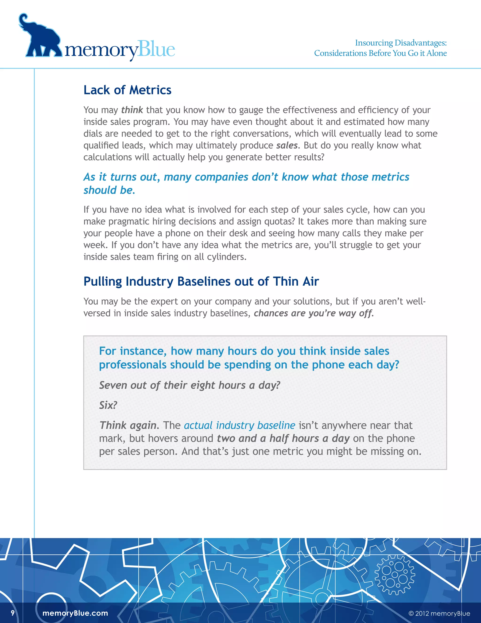 © 2012 memoryBluememoryBlue.com9
Lack of Metrics
You may think that you know how to gauge the effectiveness and efficiency of your
inside sales program. You may have even thought about it and estimated how many
dials are needed to get to the right conversations, which will eventually lead to some
qualified leads, which may ultimately produce sales. But do you really know what
calculations will actually help you generate better results?
As it turns out, many companies don’t know what those metrics
should be.
If you have no idea what is involved for each step of your sales cycle, how can you
make pragmatic hiring decisions and assign quotas? It takes more than making sure
your people have a phone on their desk and seeing how many calls they make per
week. If you don’t have any idea what the metrics are, you’ll struggle to get your
inside sales team firing on all cylinders.
Pulling Industry Baselines out of Thin Air
You may be the expert on your company and your solutions, but if you aren’t well-
versed in inside sales industry baselines, chances are you’re way off.
For instance, how many hours do you think inside sales
professionals should be spending on the phone each day?
Seven out of their eight hours a day?
Six?
Think again. The actual industry baseline isn’t anywhere near that
mark, but hovers around two and a half hours a day on the phone
per sales person. And that’s just one metric you might be missing on.
Insourcing Disadvantages:
Considerations Before You Go it Alone
 
