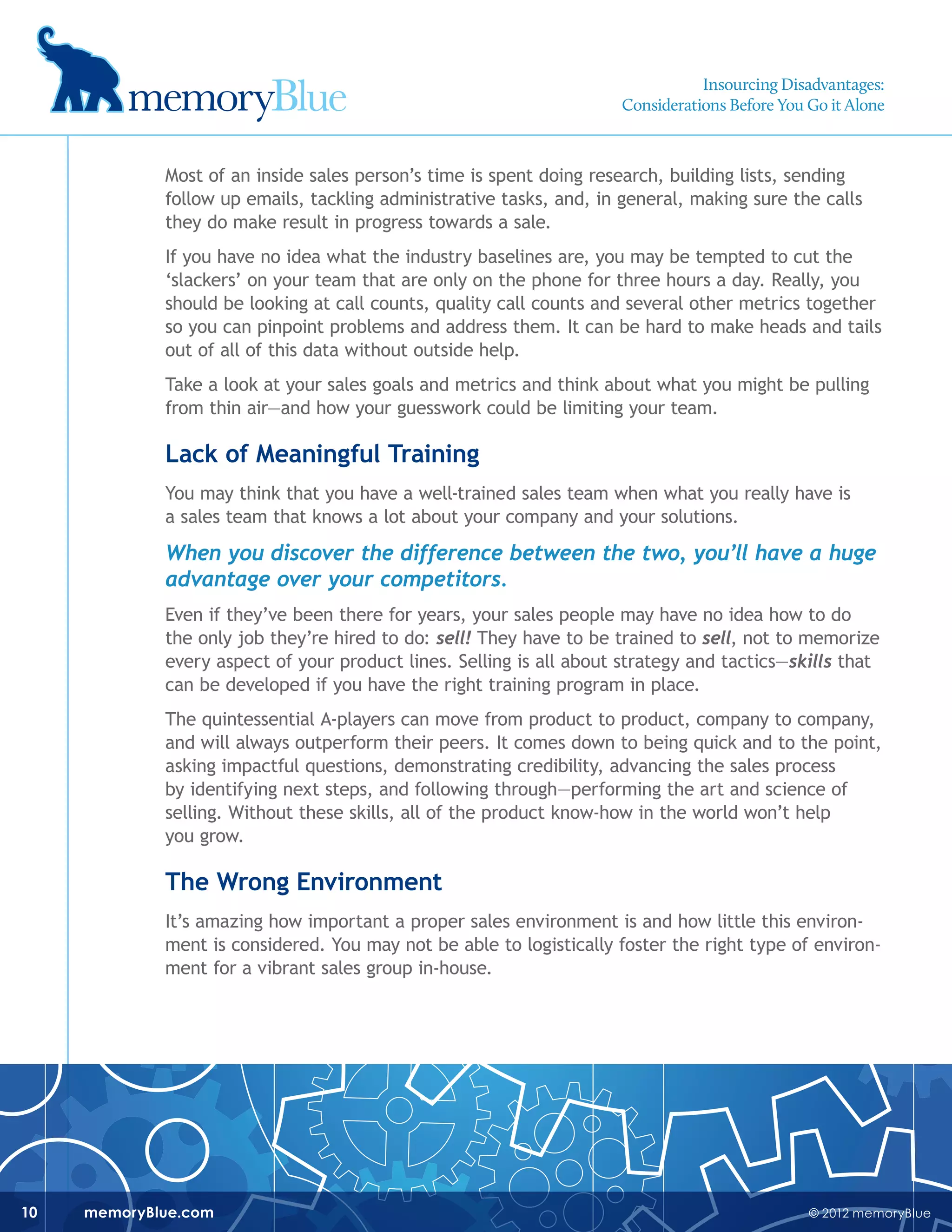 © 2012 memoryBluememoryBlue.com10
Most of an inside sales person’s time is spent doing research, building lists, sending
follow up emails, tackling administrative tasks, and, in general, making sure the calls
they do make result in progress towards a sale.
If you have no idea what the industry baselines are, you may be tempted to cut the
‘slackers’ on your team that are only on the phone for three hours a day. Really, you
should be looking at call counts, quality call counts and several other metrics together
so you can pinpoint problems and address them. It can be hard to make heads and tails
out of all of this data without outside help.
Take a look at your sales goals and metrics and think about what you might be pulling
from thin air—and how your guesswork could be limiting your team.
Lack of Meaningful Training
You may think that you have a well-trained sales team when what you really have is
a sales team that knows a lot about your company and your solutions.
When you discover the difference between the two, you’ll have a huge
advantage over your competitors.
Even if they’ve been there for years, your sales people may have no idea how to do
the only job they’re hired to do: sell! They have to be trained to sell, not to memorize
every aspect of your product lines. Selling is all about strategy and tactics—skills that
can be developed if you have the right training program in place.
The quintessential A-players can move from product to product, company to company,
and will always outperform their peers. It comes down to being quick and to the point,
asking impactful questions, demonstrating credibility, advancing the sales process
by identifying next steps, and following through—performing the art and science of
selling. Without these skills, all of the product know-how in the world won’t help
you grow.
The Wrong Environment
It’s amazing how important a proper sales environment is and how little this environ-
ment is considered. You may not be able to logistically foster the right type of environ-
ment for a vibrant sales group in-house.
Insourcing Disadvantages:
Considerations Before You Go it Alone
 