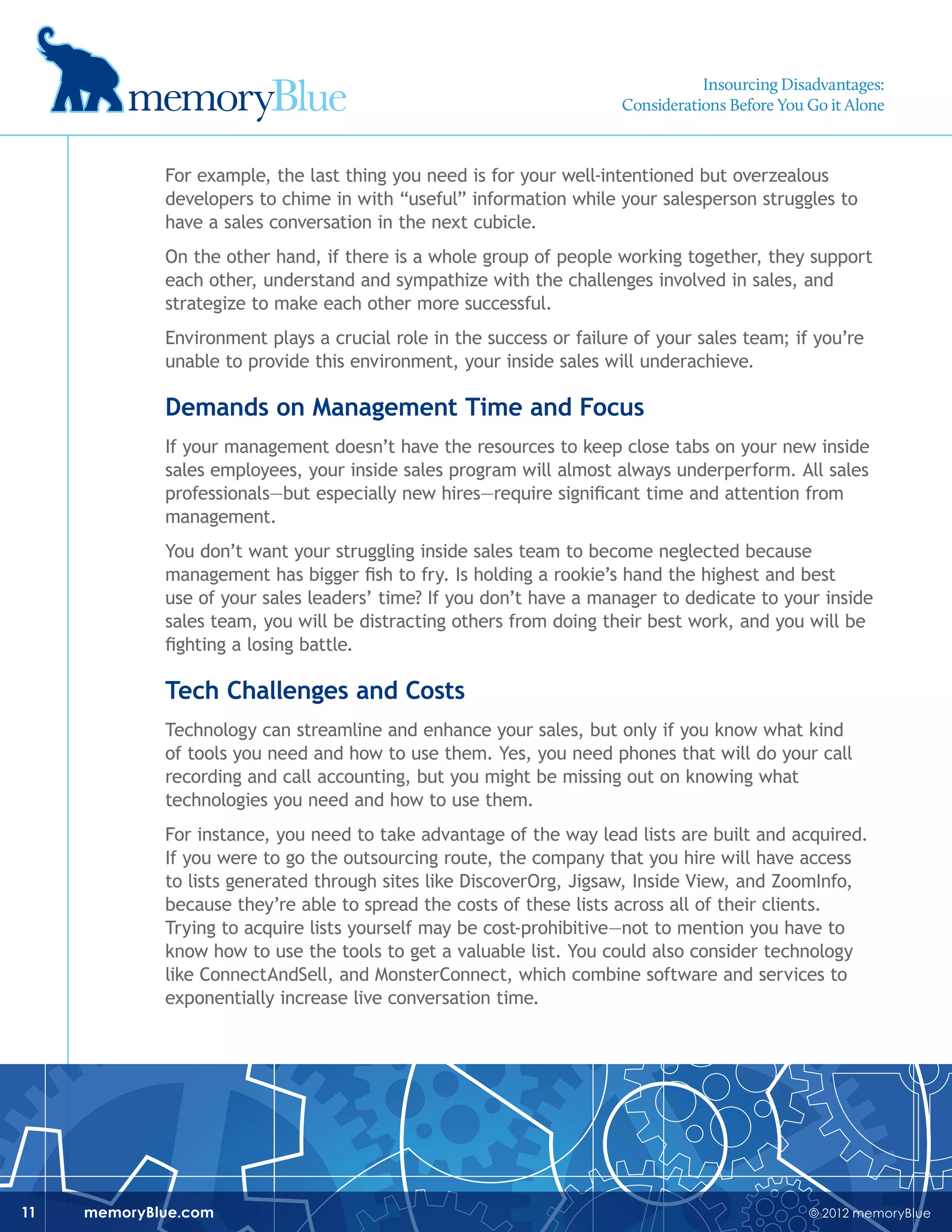 © 2012 memoryBluememoryBlue.com11
For example, the last thing you need is for your well-intentioned but overzealous
developers to chime in with “useful” information while your salesperson struggles to
have a sales conversation in the next cubicle.
On the other hand, if there is a whole group of people working together, they support
each other, understand and sympathize with the challenges involved in sales, and
strategize to make each other more successful.
Environment plays a crucial role in the success or failure of your sales team; if you’re
unable to provide this environment, your inside sales will underachieve.
Demands on Management Time and Focus
If your management doesn’t have the resources to keep close tabs on your new inside
sales employees, your inside sales program will almost always underperform. All sales
professionals—but especially new hires—require significant time and attention from
management.
You don’t want your struggling inside sales team to become neglected because
management has bigger fish to fry. Is holding a rookie’s hand the highest and best
use of your sales leaders’ time? If you don’t have a manager to dedicate to your inside
sales team, you will be distracting others from doing their best work, and you will be
fighting a losing battle.
Tech Challenges and Costs
Technology can streamline and enhance your sales, but only if you know what kind
of tools you need and how to use them. Yes, you need phones that will do your call
recording and call accounting, but you might be missing out on knowing what
technologies you need and how to use them.
For instance, you need to take advantage of the way lead lists are built and acquired.
If you were to go the outsourcing route, the company that you hire will have access
to lists generated through sites like DiscoverOrg, Jigsaw, Inside View, and ZoomInfo,
because they’re able to spread the costs of these lists across all of their clients.
Trying to acquire lists yourself may be cost-prohibitive—not to mention you have to
know how to use the tools to get a valuable list. You could also consider technology
like ConnectAndSell, and MonsterConnect, which combine software and services to
exponentially increase live conversation time.
Insourcing Disadvantages:
Considerations Before You Go it Alone
 