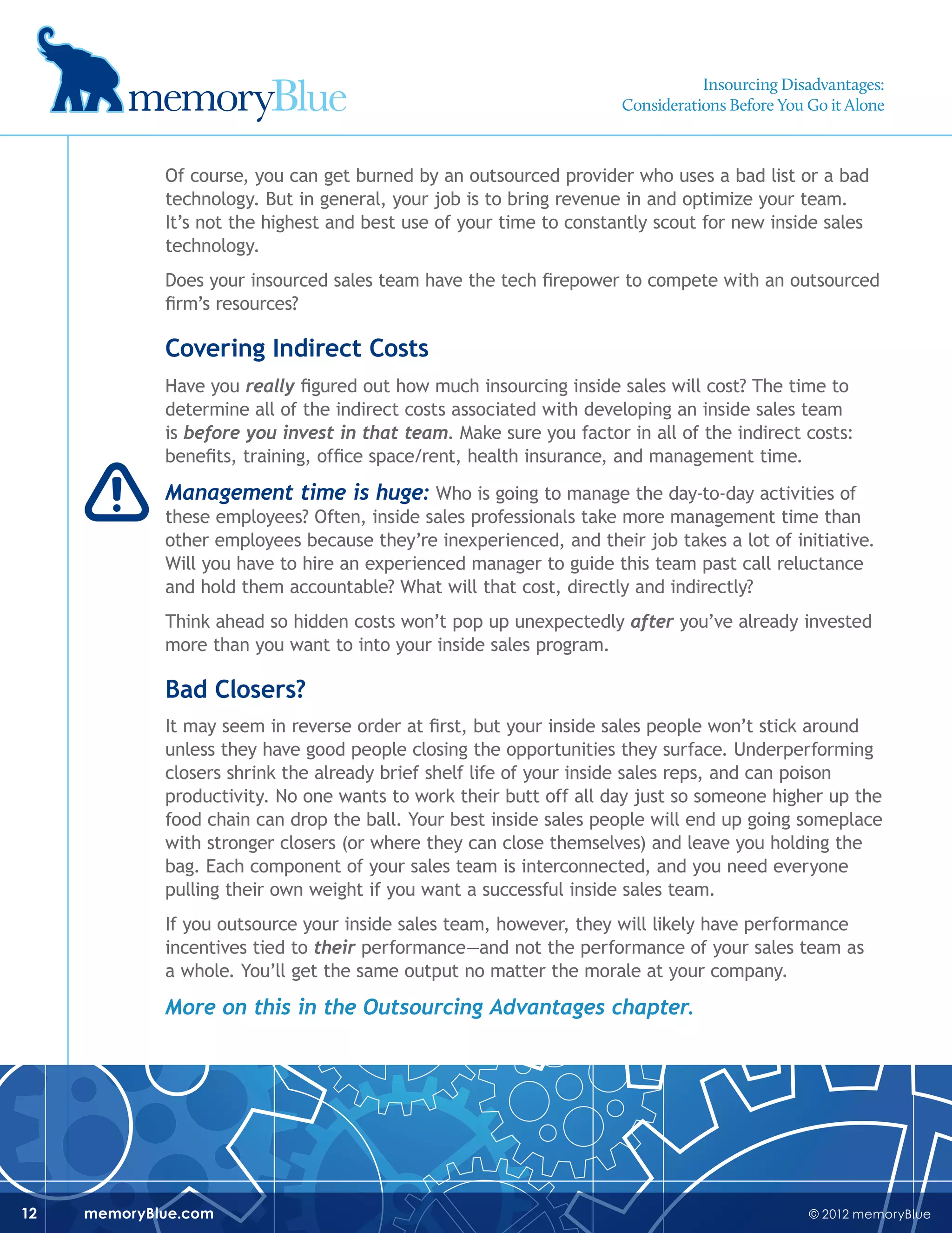 © 2012 memoryBluememoryBlue.com12
Of course, you can get burned by an outsourced provider who uses a bad list or a bad
technology. But in general, your job is to bring revenue in and optimize your team.
It’s not the highest and best use of your time to constantly scout for new inside sales
technology.
Does your insourced sales team have the tech firepower to compete with an outsourced
firm’s resources?
Covering Indirect Costs
Have you really figured out how much insourcing inside sales will cost? The time to
determine all of the indirect costs associated with developing an inside sales team
is before you invest in that team. Make sure you factor in all of the indirect costs:
benefits, training, office space/rent, health insurance, and management time.
Management time is huge: Who is going to manage the day-to-day activities of
these employees? Often, inside sales professionals take more management time than
other employees because they’re inexperienced, and their job takes a lot of initiative.
Will you have to hire an experienced manager to guide this team past call reluctance
and hold them accountable? What will that cost, directly and indirectly?
Think ahead so hidden costs won’t pop up unexpectedly after you’ve already invested
more than you want to into your inside sales program.
Bad Closers?
It may seem in reverse order at first, but your inside sales people won’t stick around
unless they have good people closing the opportunities they surface. Underperforming
closers shrink the already brief shelf life of your inside sales reps, and can poison
productivity. No one wants to work their butt off all day just so someone higher up the
food chain can drop the ball. Your best inside sales people will end up going someplace
with stronger closers (or where they can close themselves) and leave you holding the
bag. Each component of your sales team is interconnected, and you need everyone
pulling their own weight if you want a successful inside sales team.
If you outsource your inside sales team, however, they will likely have performance
incentives tied to their performance—and not the performance of your sales team as
a whole. You’ll get the same output no matter the morale at your company.
More on this in the Outsourcing Advantages chapter.
Insourcing Disadvantages:
Considerations Before You Go it Alone
 