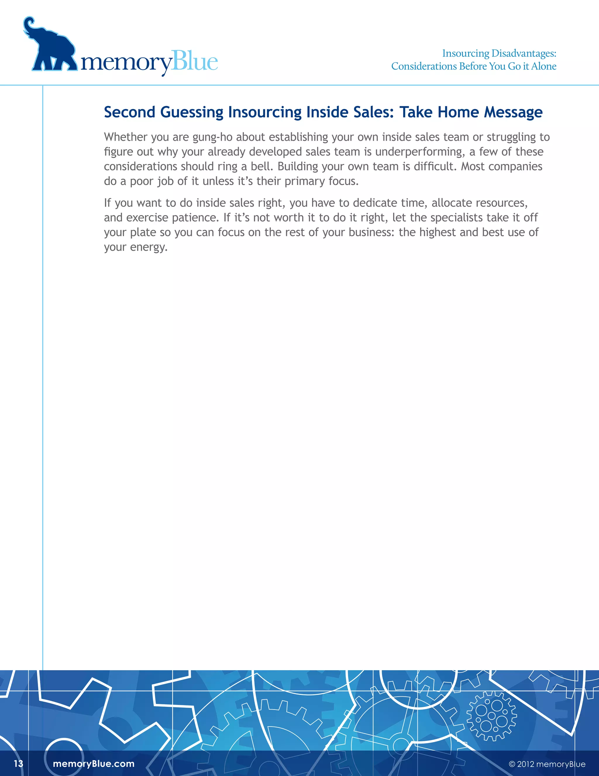 © 2012 memoryBluememoryBlue.com13
Second Guessing Insourcing Inside Sales: Take Home Message
Whether you are gung-ho about establishing your own inside sales team or struggling to
figure out why your already developed sales team is underperforming, a few of these
considerations should ring a bell. Building your own team is difficult. Most companies
do a poor job of it unless it’s their primary focus.
If you want to do inside sales right, you have to dedicate time, allocate resources,
and exercise patience. If it’s not worth it to do it right, let the specialists take it off
your plate so you can focus on the rest of your business: the highest and best use of
your energy.
Insourcing Disadvantages:
Considerations Before You Go it Alone
 